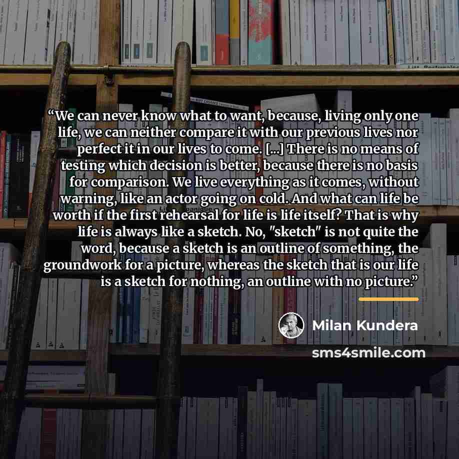 “We can never know what to want, because, living only one life, we can neither compare it with our previous lives nor perfect it in our lives to come. [...] There is no means of testing which decision is better, because there is no basis for comparison. We live everything as it comes, without…” quote by Milan Kundera