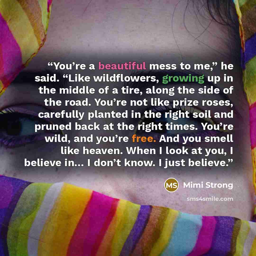“You’re a beautiful mess to me,” he said. “Like wildflowers, growing up in the middle of a tire, along the side of the road. You’re not like prize roses, carefully planted in the right soil and pruned back at the right times. You’re wild, and you’re free. And you smell like heaven. When I look at…” quote by Mimi Strong