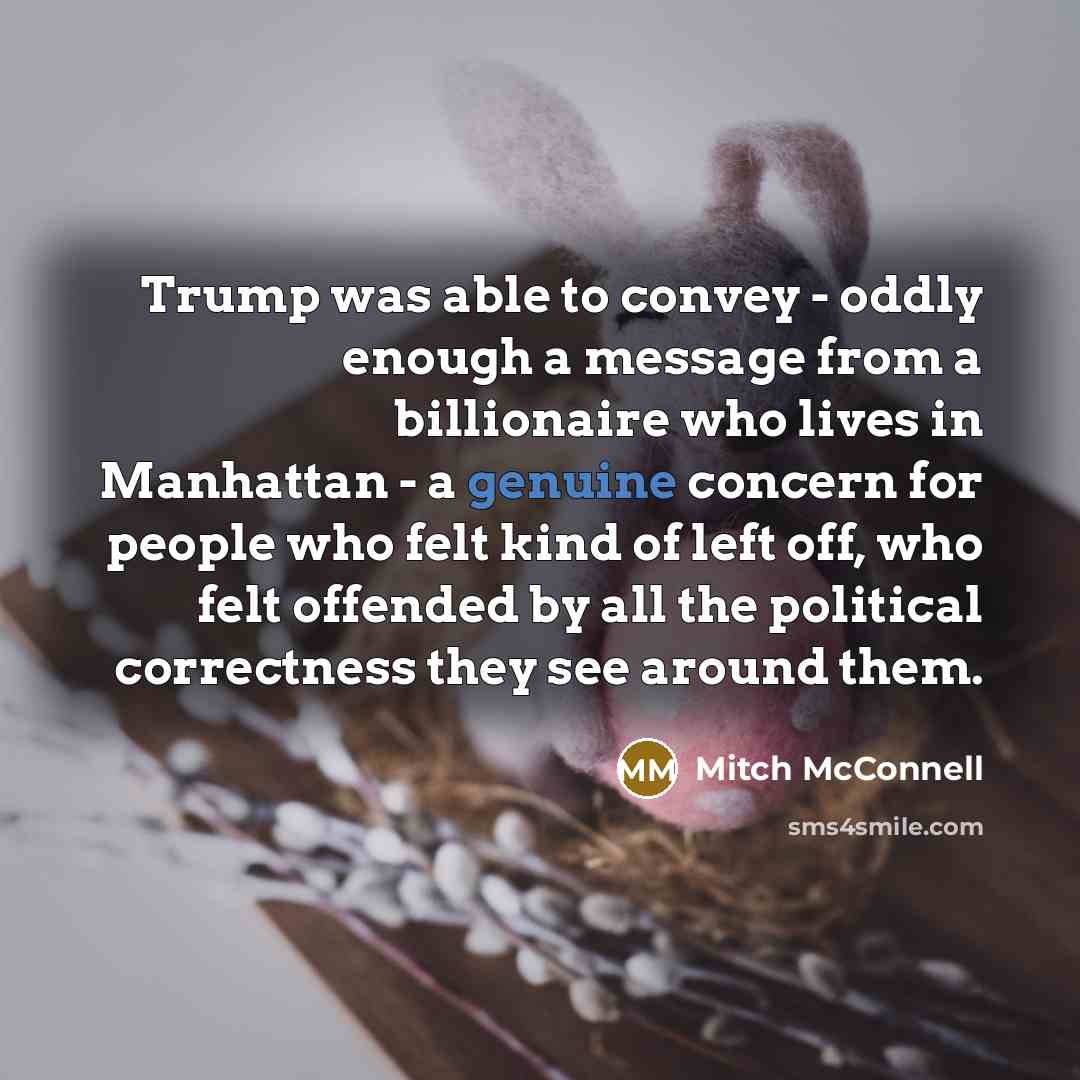 “Trump was able to convey - oddly enough a message from a billionaire who lives in Manhattan - a genuine concern for people who felt kind of left off, who felt offended by all the political correctness they see around them.” quote by Mitch McConnell
