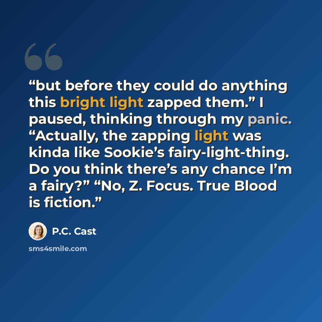“but before they could do anything this bright light zapped them.” I paused, thinking through my panic. “Actually, the zapping light was kinda like Sookie’s fairy-light-thing. Do you think there’s any chance I’m a fairy?” “No, Z. Focus. True Blood is fiction.” quote by P.C. Cast