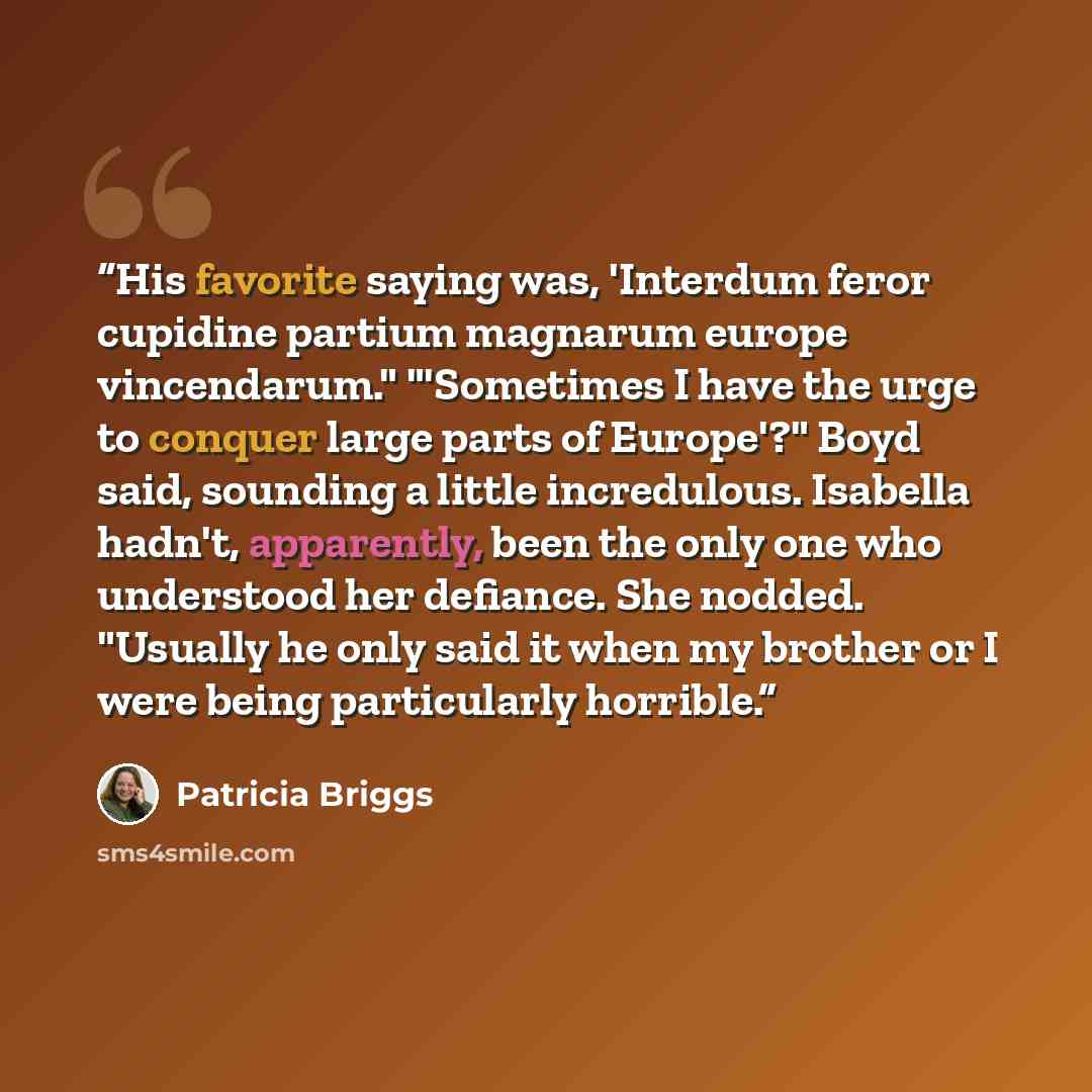 “His favorite saying was, 'Interdum feror cupidine partium magnarum europe vincendarum." "'Sometimes I have the urge to conquer large parts of Europe'?" Boyd said, sounding a little incredulous. Isabella hadn't, apparently, been the only one who understood her defiance. She nodded. "Usually he only…” quote by Patricia Briggs