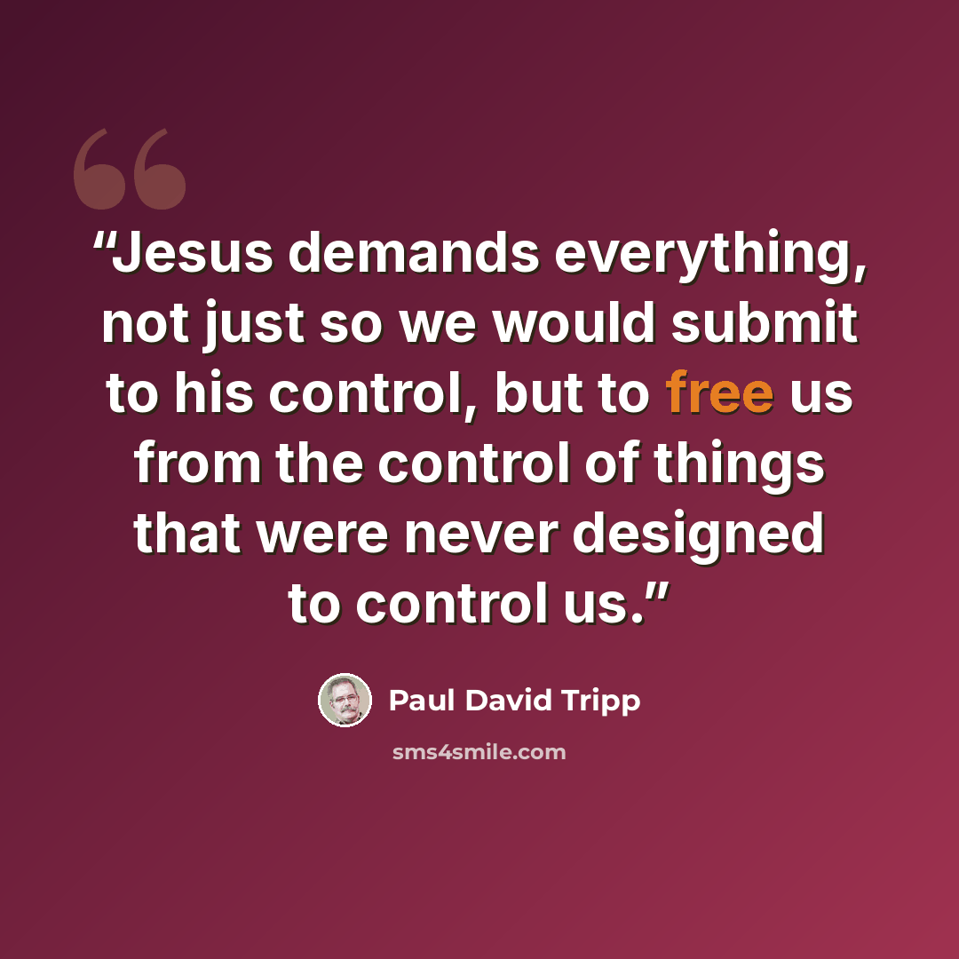 “Jesus demands everything, not just so we would submit to his control, but to free us from the control of things that were never designed to control us.” quote by Paul David Tripp