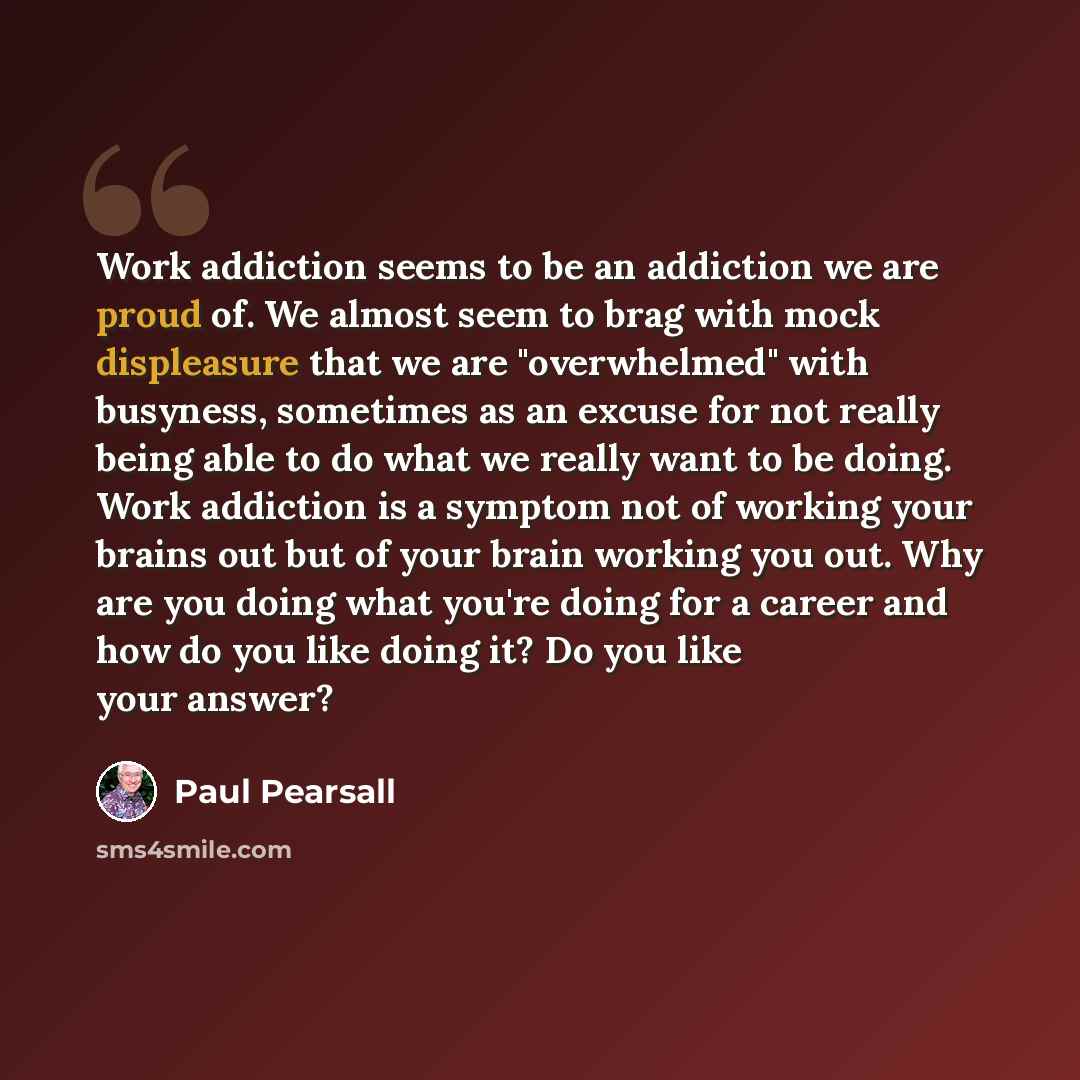 “Work addiction seems to be an addiction we are proud of. We almost seem to brag with mock displeasure that we are "overwhelmed" with busyness, sometimes as an excuse for not really being able to do what we really want to be doing. Work addiction is a symptom not of working your brains out but of…” quote by Paul Pearsall