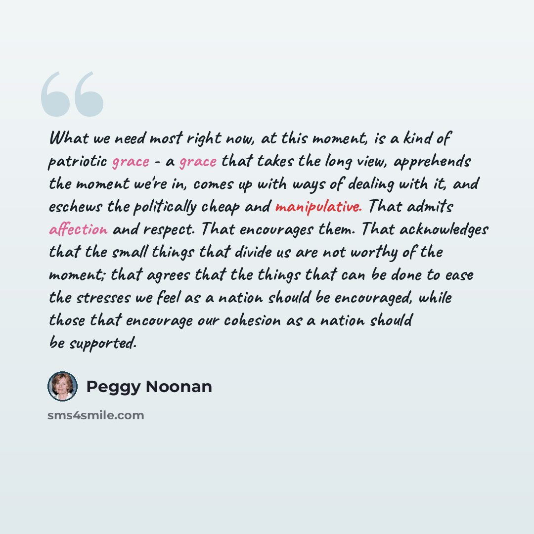 “What we need most right now, at this moment, is a kind of patriotic grace - a grace that takes the long view, apprehends the moment we're in, comes up with ways of dealing with it, and eschews the politically cheap and manipulative. That admits affection and respect. That encourages them. That…” quote by Peggy Noonan