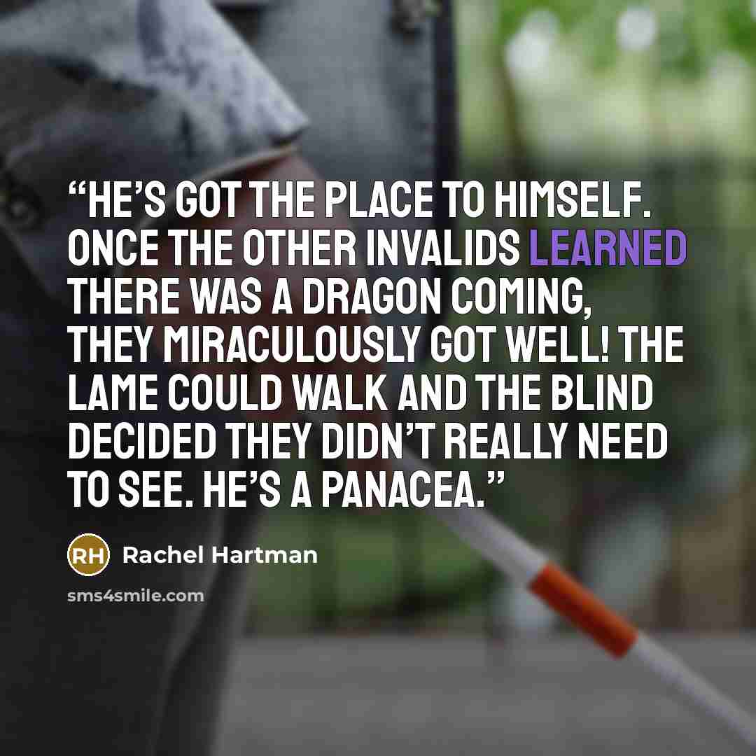 “He’s got the place to himself. Once the other invalids learned there was a dragon coming, they miraculously got well! The lame could walk and the blind decided they didn’t really need to see. He’s a panacea.” quote by Rachel Hartman