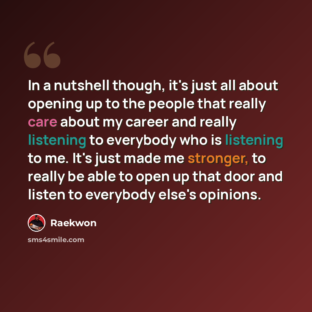 “In a nutshell though, it's just all about opening up to the people that really care about my career and really listening to everybody who is listening to me. It's just made me stronger, to really be able to open up that door and listen to everybody else's opinions.” quote by Raekwon