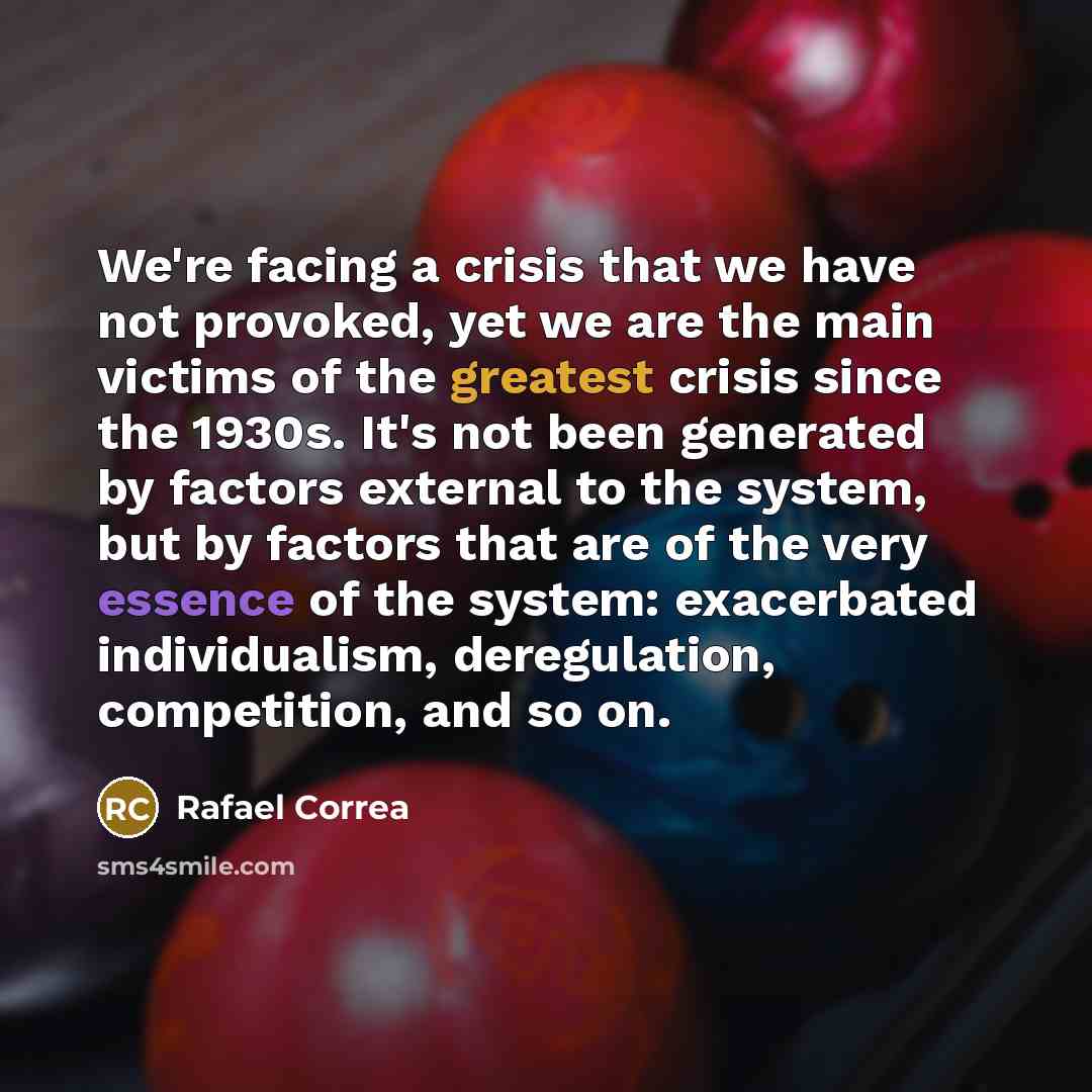 “We're facing a crisis that we have not provoked, yet we are the main victims of the greatest crisis since the 1930s. It's not been generated by factors external to the system, but by factors that are of the very essence of the system: exacerbated individualism, deregulation, competition, and so on.” quote by Rafael Correa