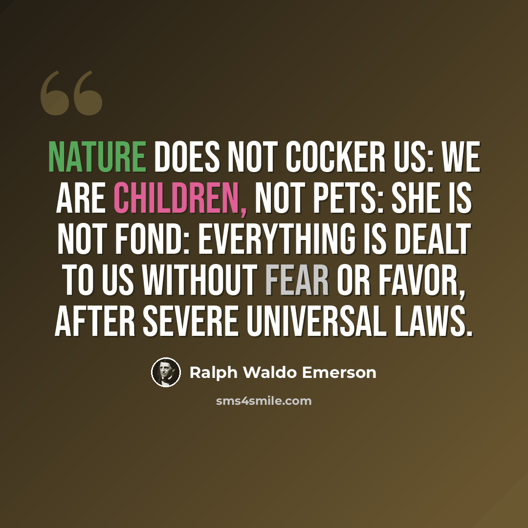 “Nature does not cocker us: we are children, not pets: she is not fond: everything is dealt to us without fear or favor, after severe universal laws.” quote by Ralph Waldo Emerson