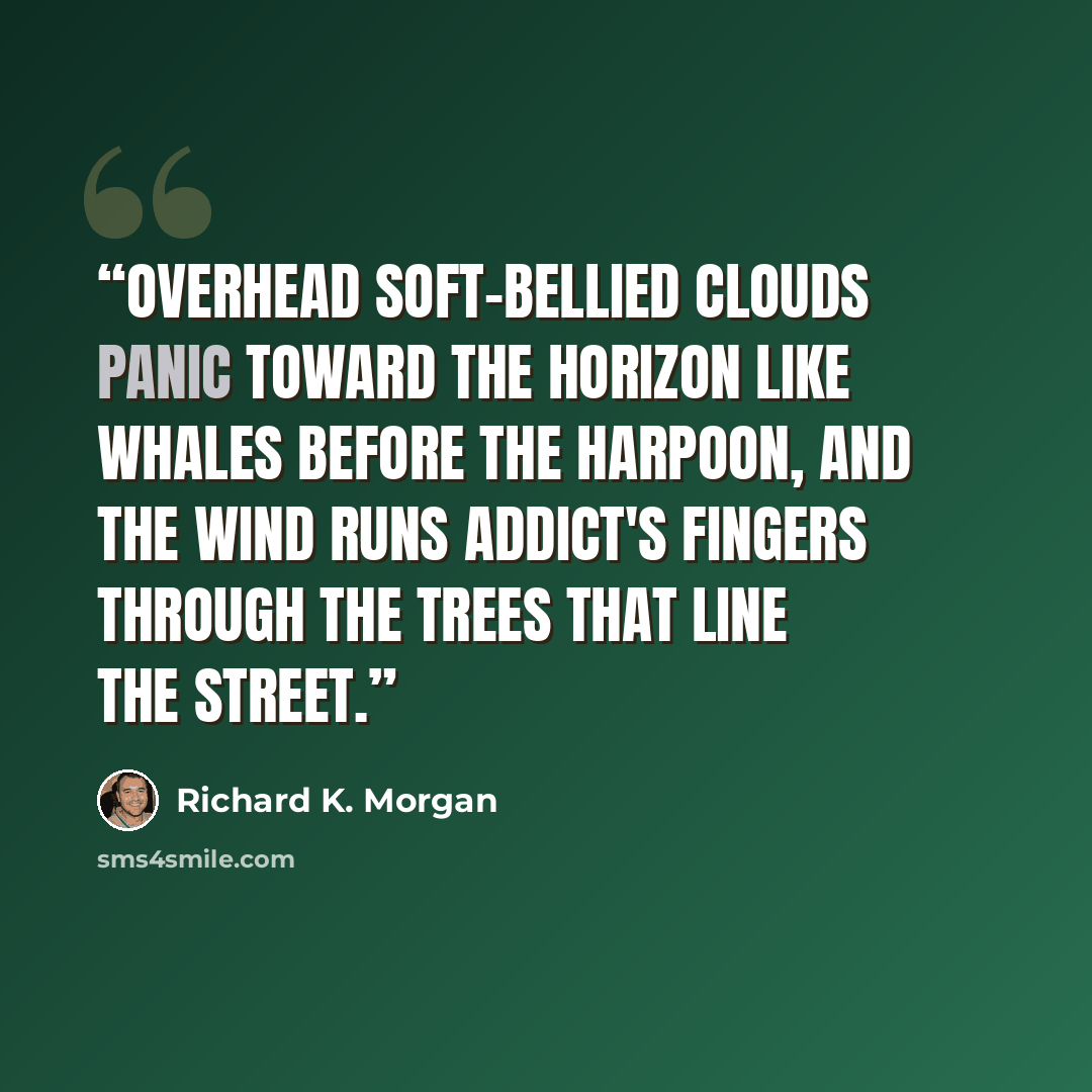 “Overhead soft-bellied clouds panic toward the horizon like whales before the harpoon, and the wind runs addict's fingers through the trees that line the street.” quote by Richard K. Morgan