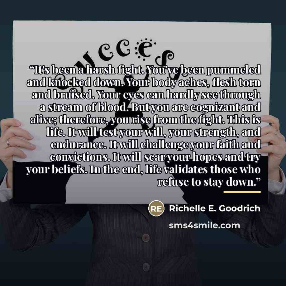 “It's been a harsh fight. You've been pummeled and knocked down. Your body aches, flesh torn and bruised. Your eyes can hardly see through a stream of blood. But you are cognizant and alive; therefore, you rise from the fight. This is life. It will test your will, your strength, and endurance. It…” quote by Richelle E. Goodrich
