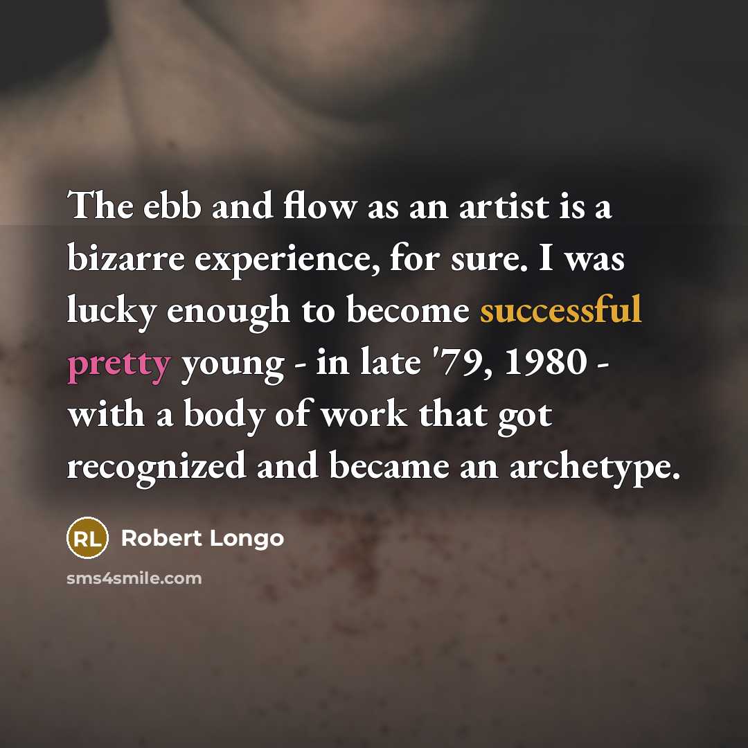 “The ebb and flow as an artist is a bizarre experience, for sure. I was lucky enough to become successful pretty young - in late '79, 1980 - with a body of work that got recognized and became an archetype.” quote by Robert Longo
