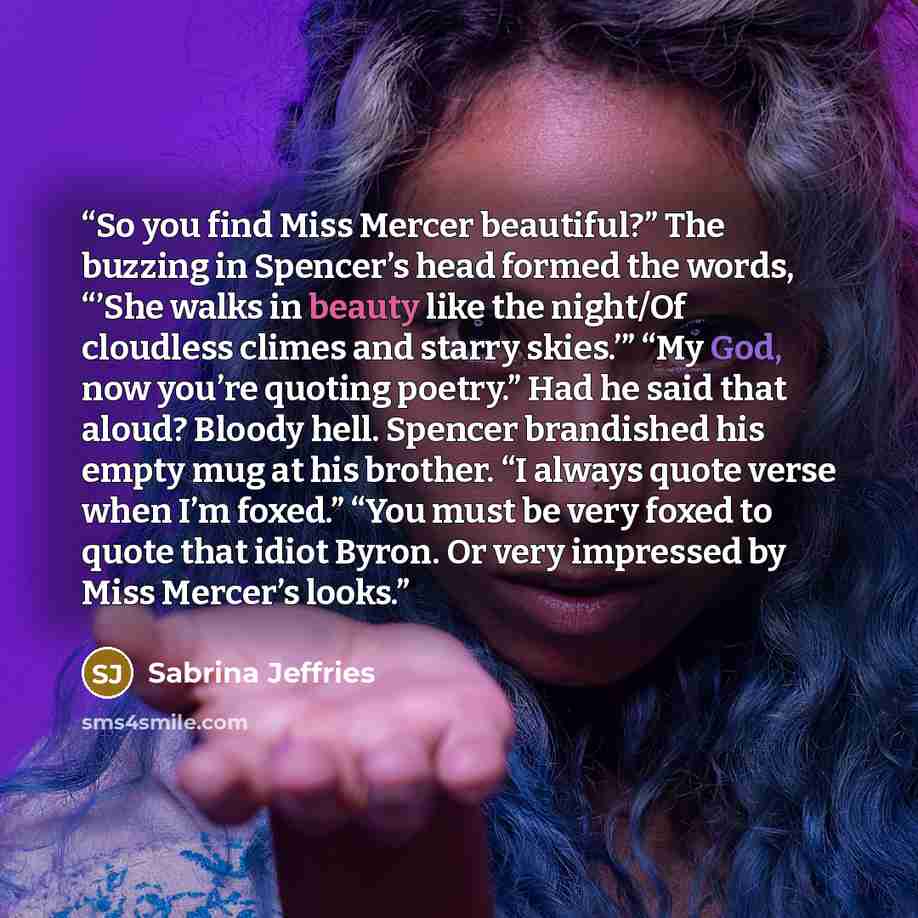 “So you find Miss Mercer beautiful?” The buzzing in Spencer’s head formed the words, “’She walks in beauty like the night/Of cloudless climes and starry skies.’” “My God, now you’re quoting poetry.” Had he said that aloud? Bloody hell. Spencer brandished his empty mug at his brother. “I always…” quote by Sabrina Jeffries