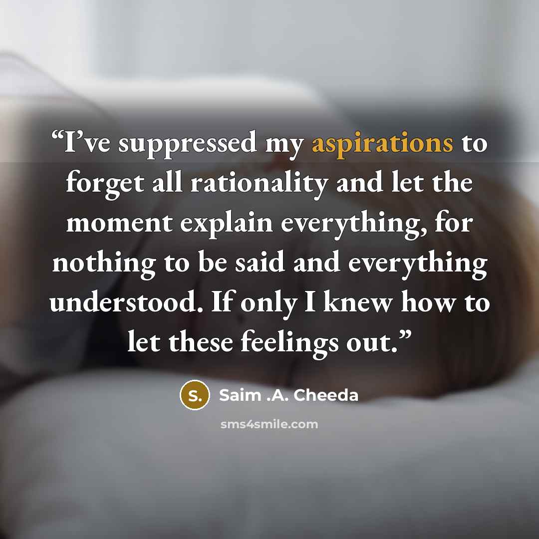 “I’ve suppressed my aspirations to forget all rationality and let the moment explain everything, for nothing to be said and everything understood. If only I knew how to let these feelings out.” quote by Saim .A. Cheeda
