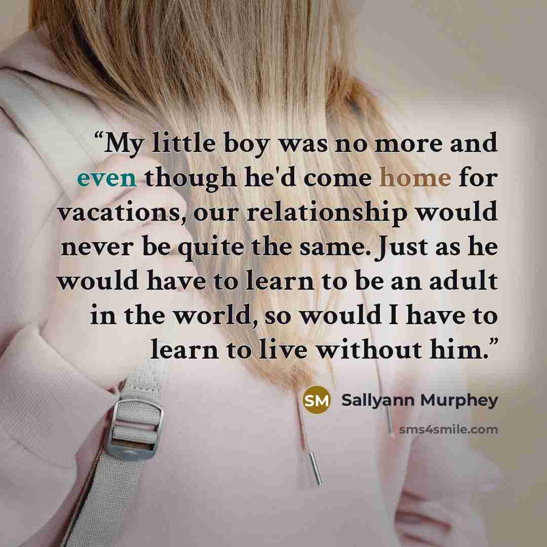 “My little boy was no more and even though he'd come home for vacations, our relationship would never be quite the same. Just as he would have to learn to be an adult in the world, so would I have to learn to live without him.” quote by Sallyann Murphey