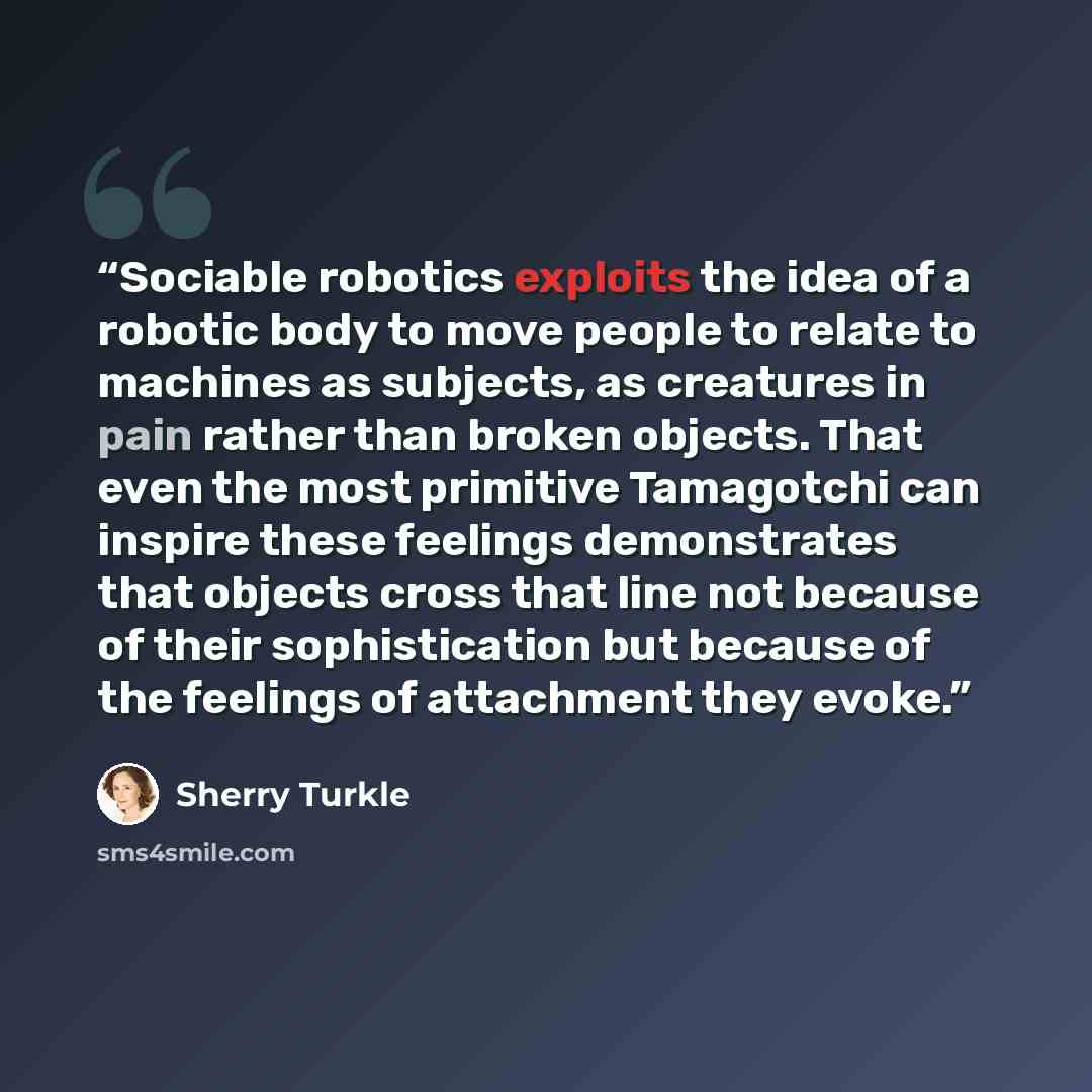 “Sociable robotics exploits the idea of a robotic body to move people to relate to machines as subjects, as creatures in pain rather than broken objects. That even the most primitive Tamagotchi can inspire these feelings demonstrates that objects cross that line not because of their sophistication…” quote by Sherry Turkle