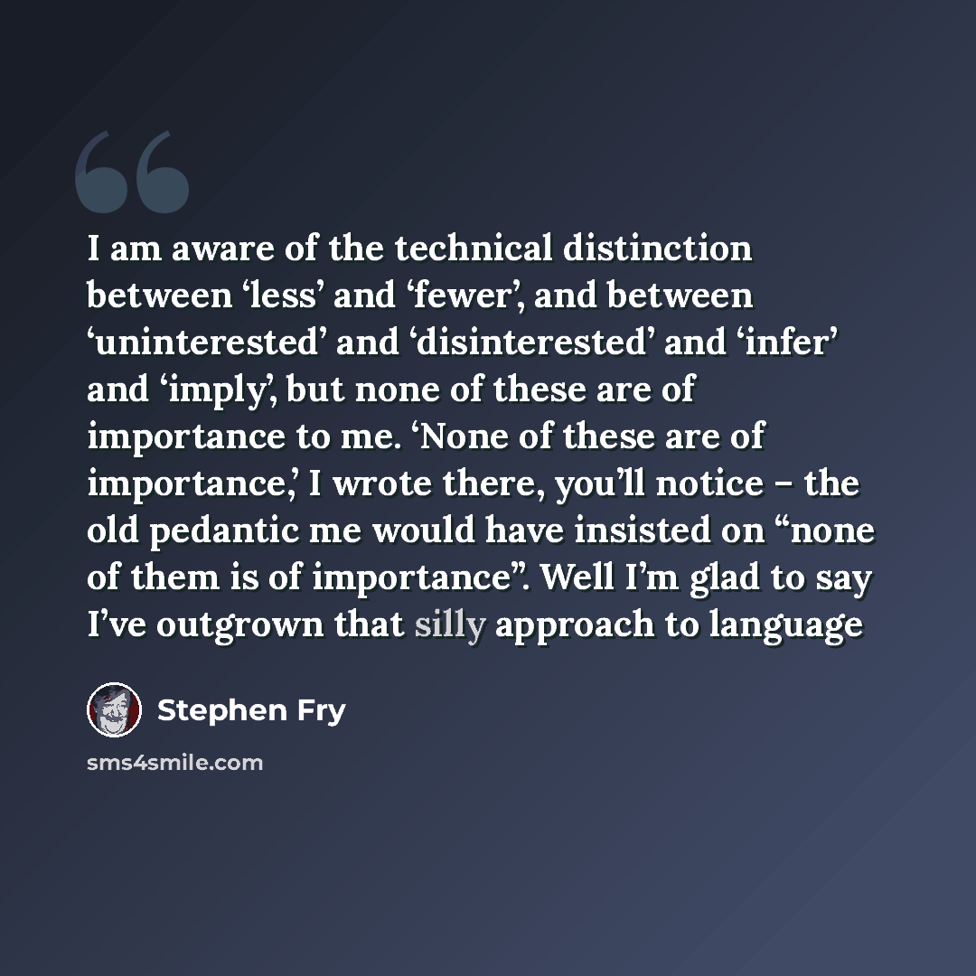 “I am aware of the technical distinction between ‘less’ and ‘fewer’, and between ‘uninterested’ and ‘disinterested’ and ‘infer’ and ‘imply’, but none of these are of importance to me. ‘None of these are of importance,’ I wrote there, you’ll notice – the old pedantic me would have insisted on “none…” quote by Stephen Fry