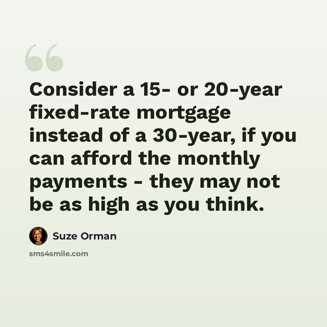 “Consider a 15- or 20-year fixed-rate mortgage instead of a 30-year, if you can afford the monthly payments - they may not be as high as you think.” quote by Suze Orman