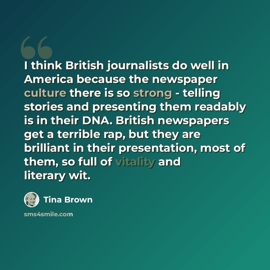 “I think British journalists do well in America because the newspaper culture there is so strong - telling stories and presenting them readably is in their DNA. British newspapers get a terrible rap, but they are brilliant in their presentation, most of them, so full of vitality and literary wit.” quote by Tina Brown
