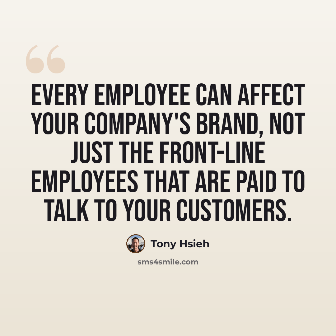 “Every employee can affect your company's brand, not just the front-line employees that are paid to talk to your customers.” quote by Tony Hsieh