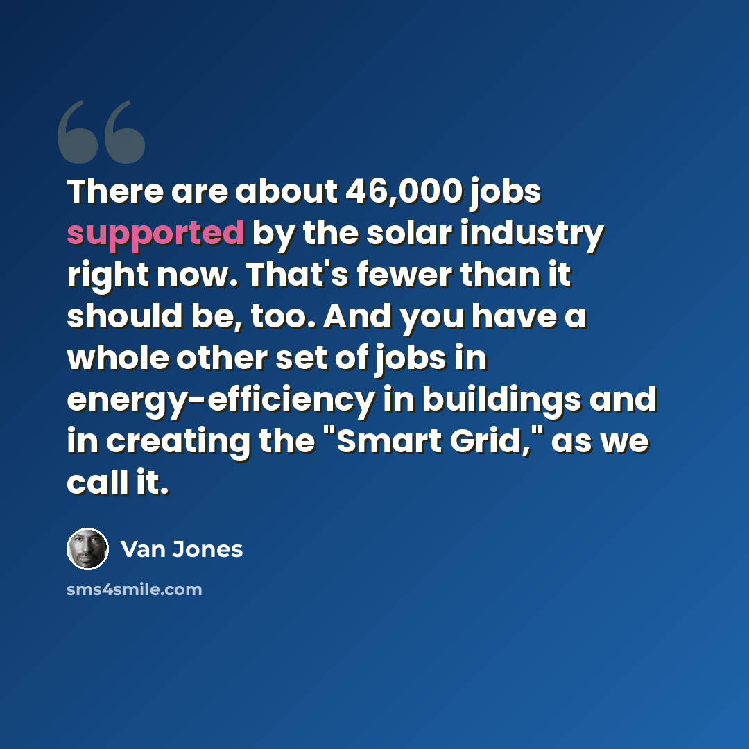 “There are about 46,000 jobs supported by the solar industry right now. That's fewer than it should be, too. And you have a whole other set of jobs in energy-efficiency in buildings and in creating the "Smart Grid," as we call it.” quote by Van Jones