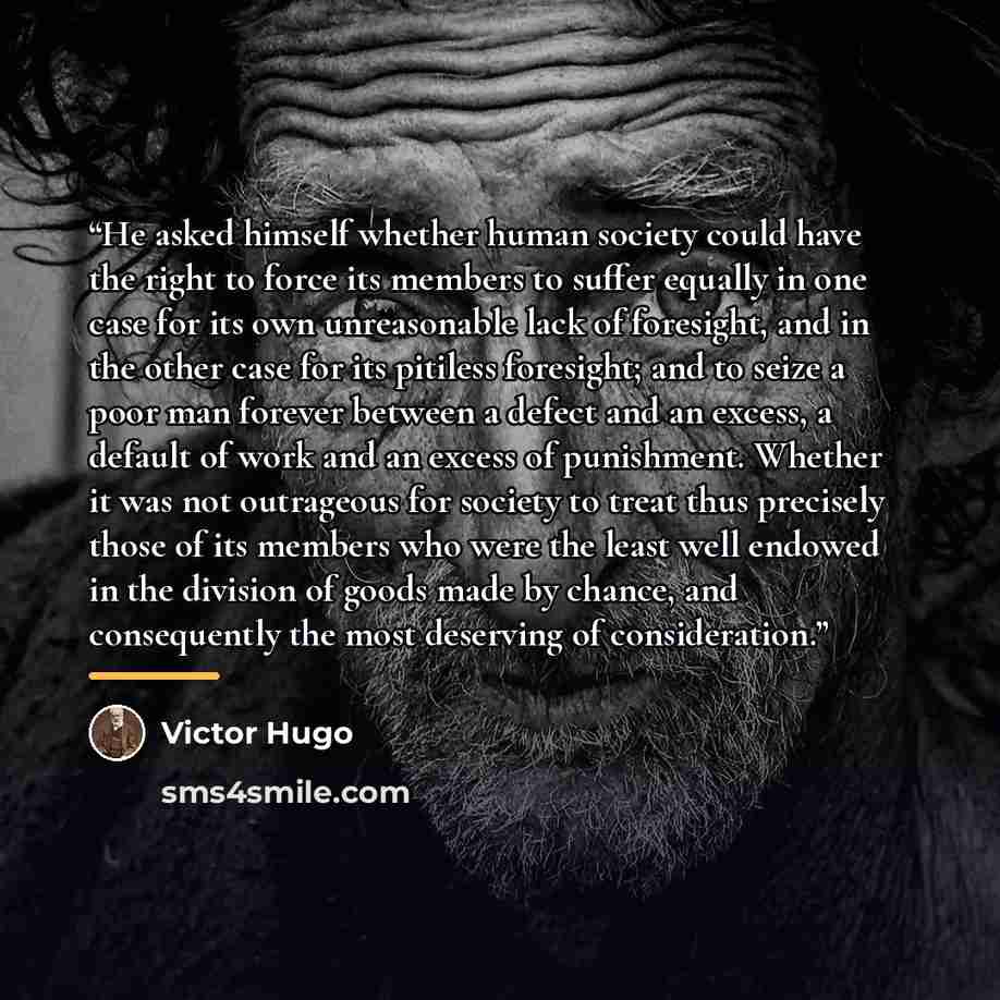 “He asked himself whether human society could have the right to force its members to suffer equally in one case for its own unreasonable lack of foresight, and in the other case for its pitiless foresight; and to seize a poor man forever between a defect and an excess, a default of work and an…” quote by Victor Hugo