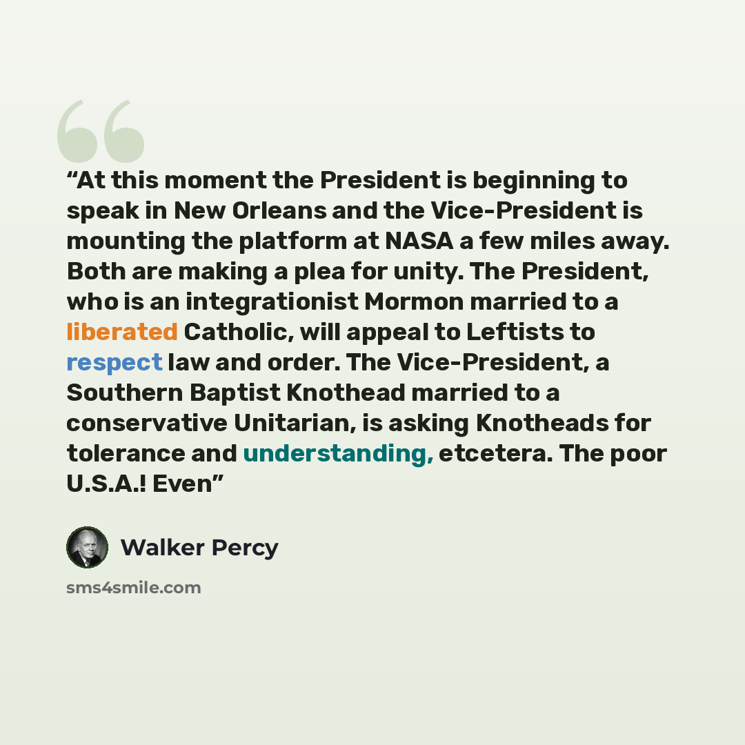 “At this moment the President is beginning to speak in New Orleans and the Vice-President is mounting the platform at NASA a few miles away. Both are making a plea for unity. The President, who is an integrationist Mormon married to a liberated Catholic, will appeal to Leftists to respect law and…” quote by Walker Percy