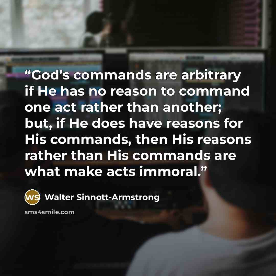 “God’s commands are arbitrary if He has no reason to command one act rather than another; but, if He does have reasons for His commands, then His reasons rather than His commands are what make acts immoral.” quote by Walter Sinnott-Armstrong