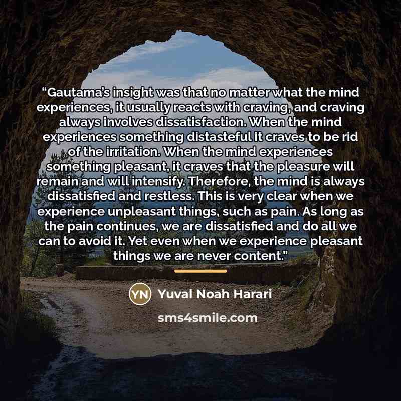 “Gautama’s insight was that no matter what the mind experiences, it usually reacts with craving, and craving always involves dissatisfaction. When the mind experiences something distasteful it craves to be rid of the irritation. When the mind experiences something pleasant, it craves that the…” quote by Yuval Noah Harari