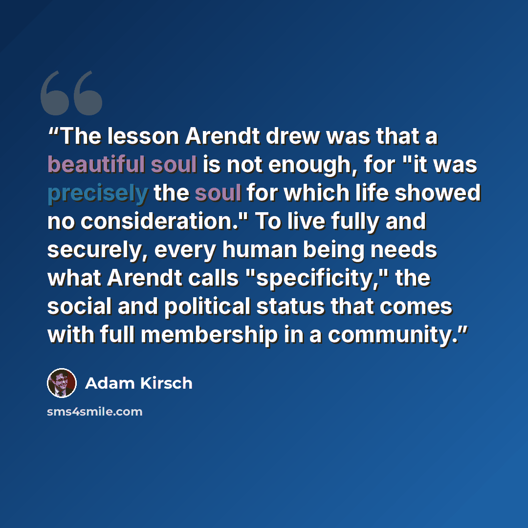 “The lesson Arendt drew was that a beautiful soul is not enough, for "it was precisely the soul for which life showed no consideration." To live fully and securely, every human being needs what Arendt calls "specificity," the social and political status that comes with full membership in a community.” quote by Adam Kirsch