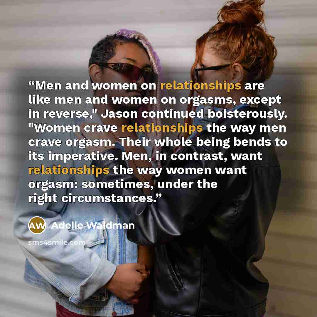 “Men and women on relationships are like men and women on orgasms, except in reverse," Jason continued boisterously. "Women crave relationships the way men crave orgasm. Their whole being bends to its imperative. Men, in contrast, want relationships the way women want orgasm: sometimes, under the…” quote by Adelle Waldman
