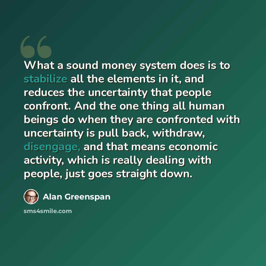 “What a sound money system does is to stabilize all the elements in it, and reduces the uncertainty that people confront. And the one thing all human beings do when they are confronted with uncertainty is pull back, withdraw, disengage, and that means economic activity, which is really dealing with…” quote by Alan Greenspan