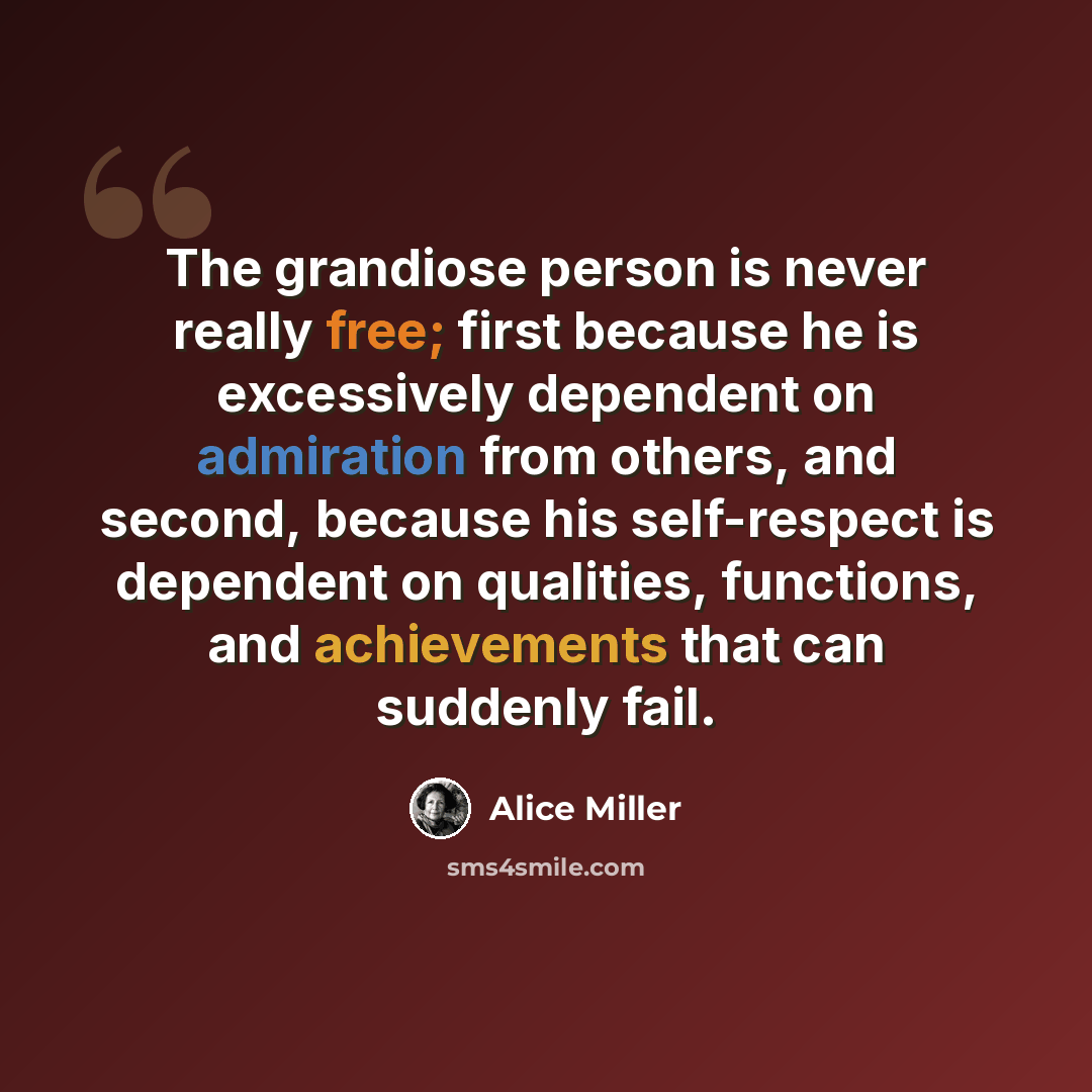 “The grandiose person is never really free; first because he is excessively dependent on admiration from others, and second, because his self-respect is dependent on qualities, functions, and achievements that can suddenly fail.” quote by Alice Miller