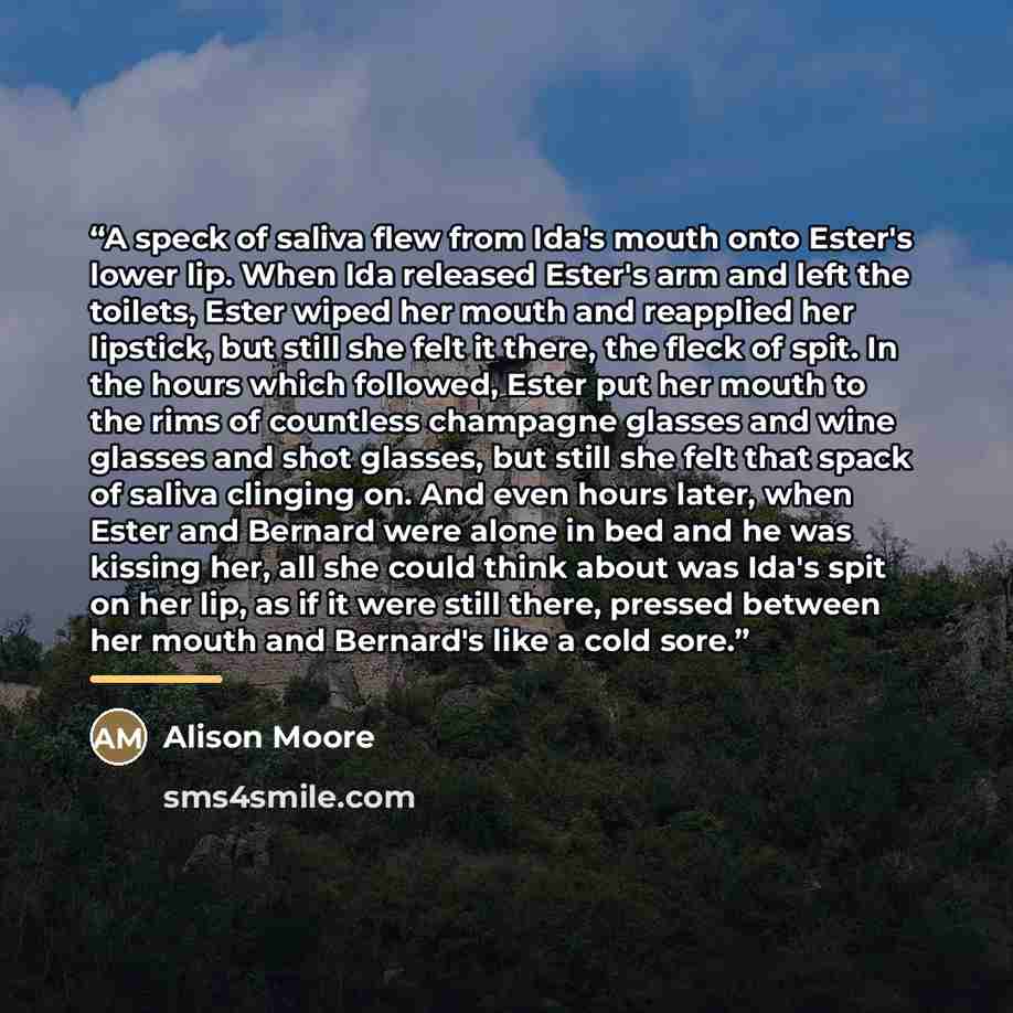 “A speck of saliva flew from Ida's mouth onto Ester's lower lip. When Ida released Ester's arm and left the toilets, Ester wiped her mouth and reapplied her lipstick, but still she felt it there, the fleck of spit. In the hours which followed, Ester put her mouth to the rims of countless champagne…” quote by Alison Moore