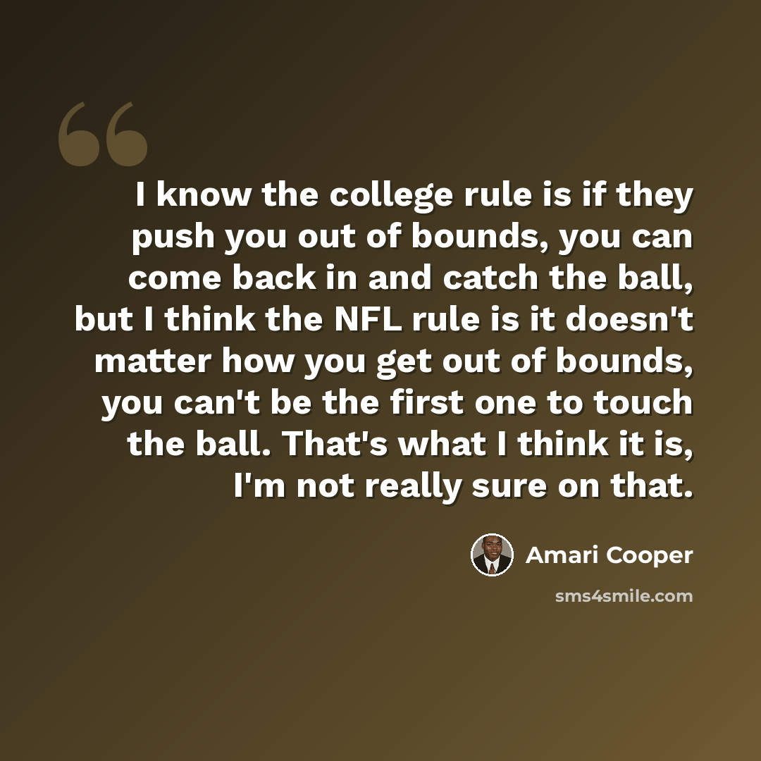 “I know the college rule is if they push you out of bounds, you can come back in and catch the ball, but I think the NFL rule is it doesn't matter how you get out of bounds, you can't be the first one to touch the ball. That's what I think it is, I'm not really sure on that.” quote by Amari Cooper