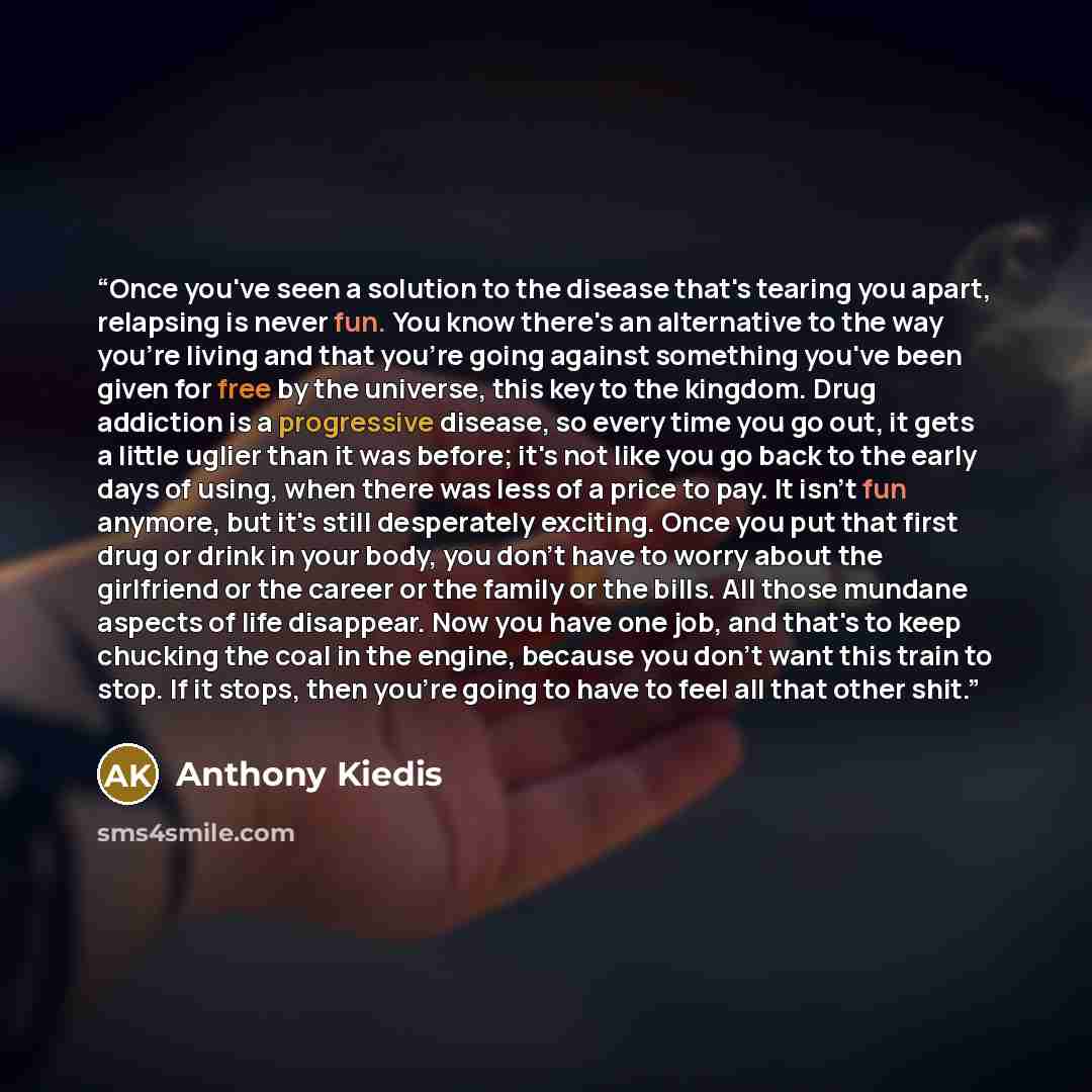 “Once you've seen a solution to the disease that's tearing you apart, relapsing is never fun. You know there's an alternative to the way you're living and that you're going against something you've been given for free by the universe, this key to the kingdom. Drug addiction is a progressive…” quote by Anthony Kiedis