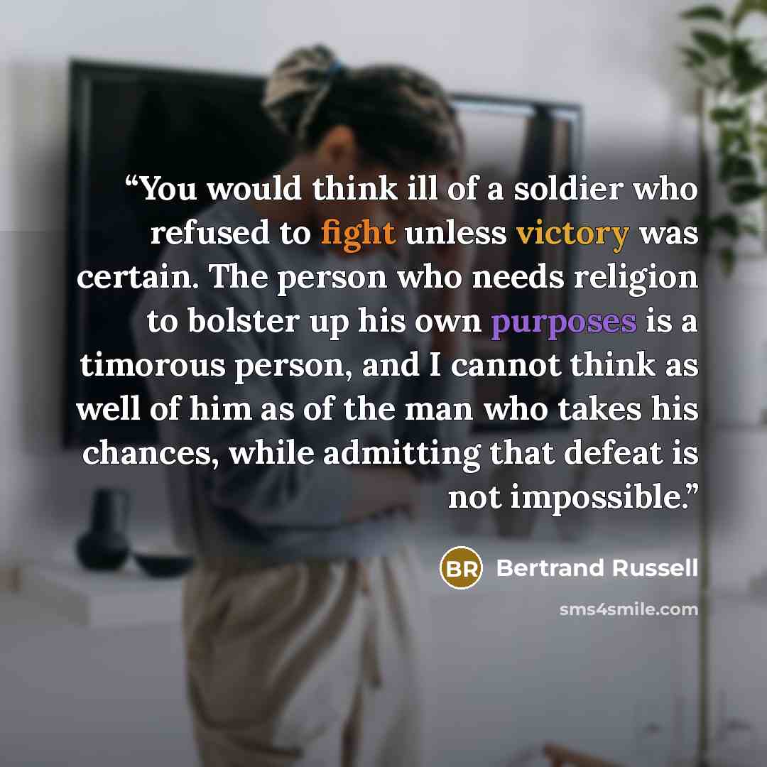 “You would think ill of a soldier who refused to fight unless victory was certain. The person who needs religion to bolster up his own purposes is a timorous person, and I cannot think as well of him as of the man who takes his chances, while admitting that defeat is not impossible.” quote by Bertrand Russell