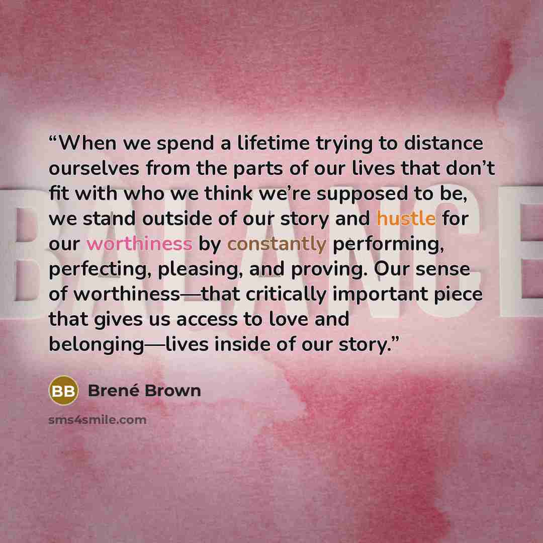 “When we spend a lifetime trying to distance ourselves from the parts of our lives that don’t fit with who we think we’re supposed to be, we stand outside of our story and hustle for our worthiness by constantly performing, perfecting, pleasing, and proving. Our sense of worthiness—that critically…” quote by Brené Brown