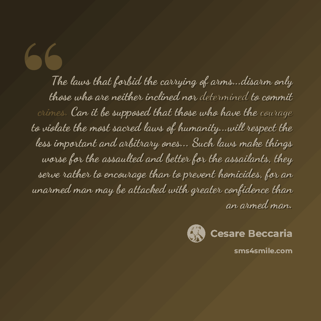 “The laws that forbid the carrying of arms...disarm only those who are neither inclined nor determined to commit crimes. Can it be supposed that those who have the courage to violate the most sacred laws of humanity...will respect the less important and arbitrary ones... Such laws make things worse…” quote by Cesare Beccaria