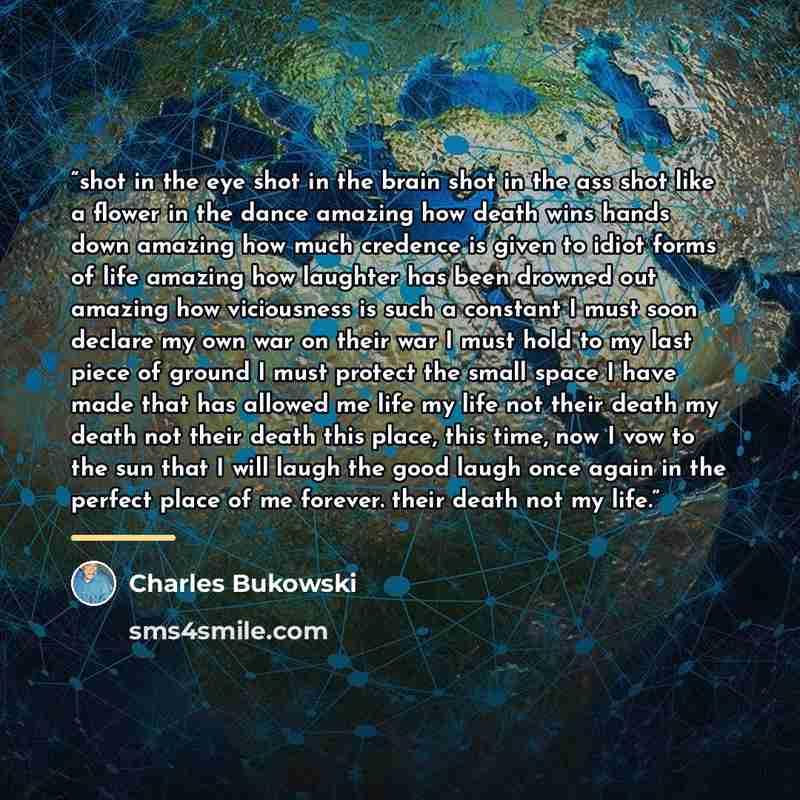 “shot in the eye shot in the brain shot in the ass shot like a flower in the dance amazing how death wins hands down amazing how much credence is given to idiot forms of life amazing how laughter has been drowned out amazing how viciousness is such a constant I must soon declare my own war on their…” quote by Charles Bukowski