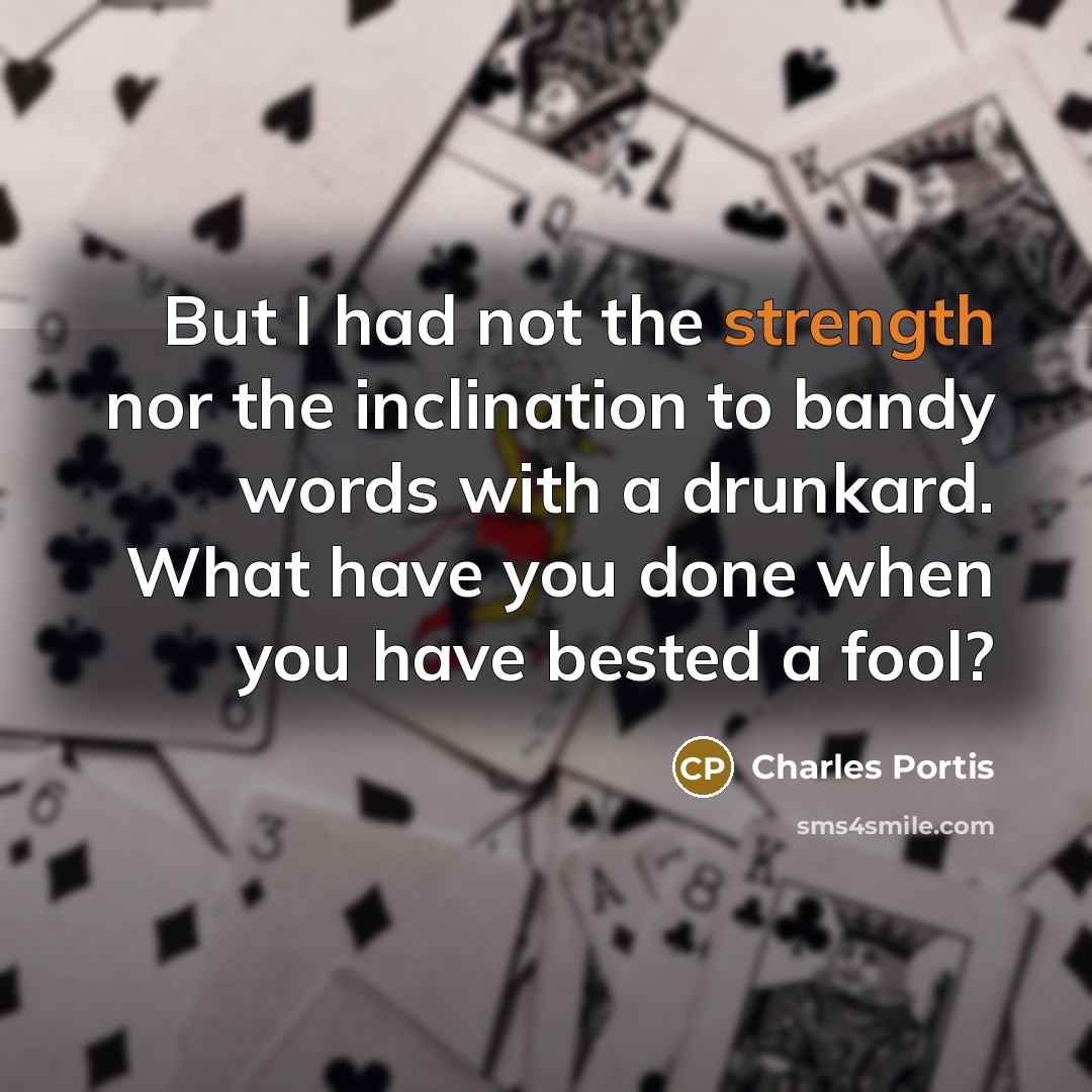 “But I had not the strength nor the inclination to bandy words with a drunkard. What have you done when you have bested a fool?” quote by Charles Portis