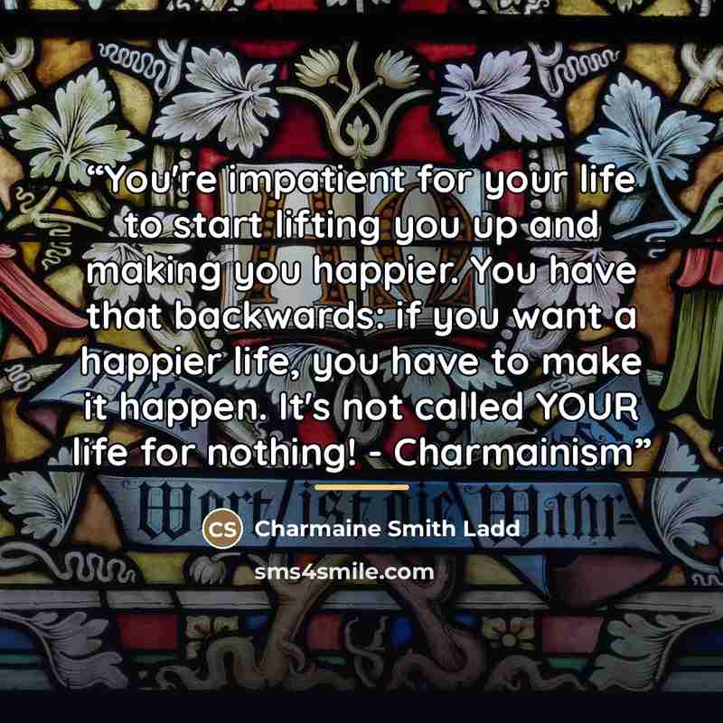 “You're impatient for your life to start lifting you up and making you happier. You have that backwards: if you want a happier life, you have to make it happen. It's not called YOUR life for nothing! - Charmainism” quote by Charmaine Smith Ladd