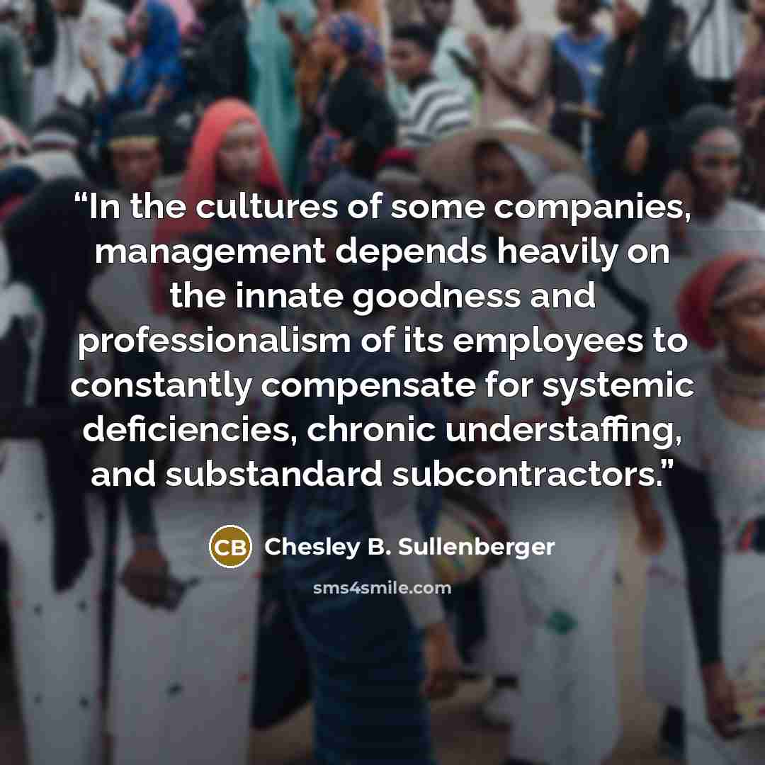“In the cultures of some companies, management depends heavily on the innate goodness and professionalism of its employees to constantly compensate for systemic deficiencies, chronic understaffing, and substandard subcontractors.” quote by Chesley B. Sullenberger