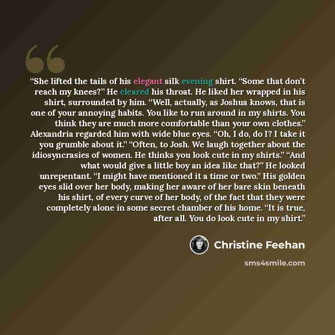 “She lifted the tails of his elegant silk evening shirt. “Some that don’t reach my knees?” He cleared his throat. He liked her wrapped in his shirt, surrounded by him. “Well, actually, as Joshua knows, that is one of your annoying habits. You like to run around in my shirts. You think they are much…” quote by Christine Feehan