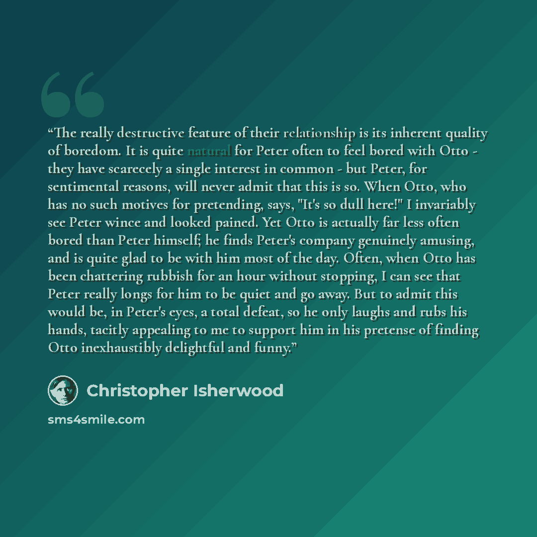 “The really destructive feature of their relationship is its inherent quality of boredom. It is quite natural for Peter often to feel bored with Otto - they have scarecely a single interest in common - but Peter, for sentimental reasons, will never admit that this is so. When Otto, who has no such…” quote by Christopher Isherwood