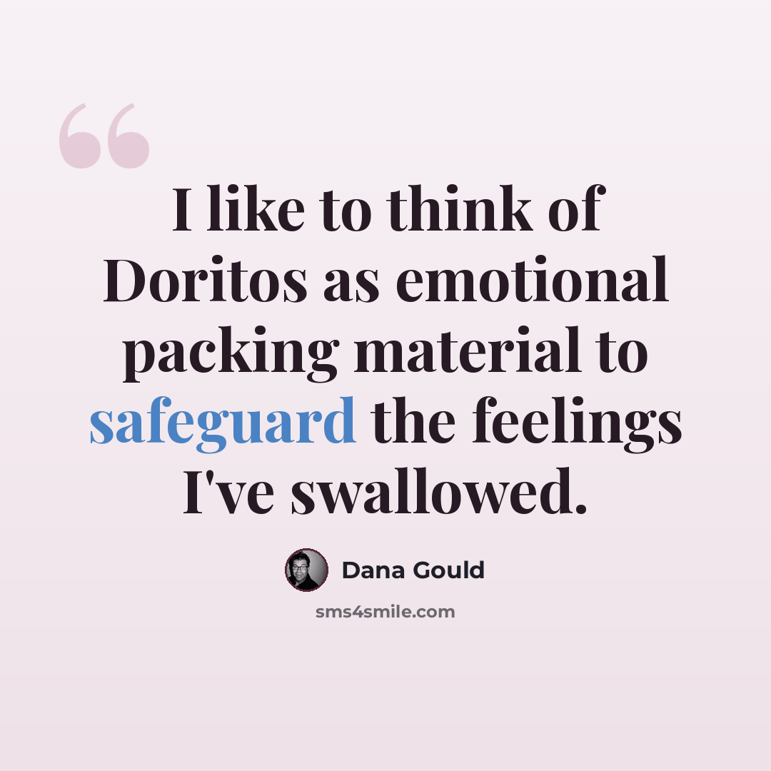 “I like to think of Doritos as emotional packing material to safeguard the feelings I've swallowed.” quote by Dana Gould