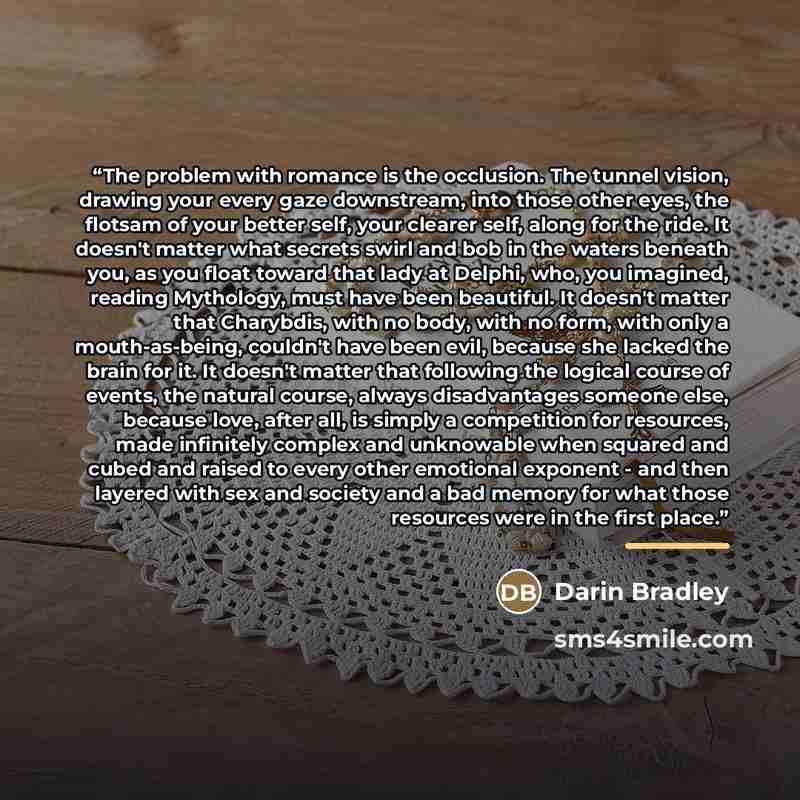 “The problem with romance is the occlusion. The tunnel vision, drawing your every gaze downstream, into those other eyes, the flotsam of your better self, your clearer self, along for the ride. It doesn't matter what secrets swirl and bob in the waters beneath you, as you float toward that lady at…” quote by Darin Bradley