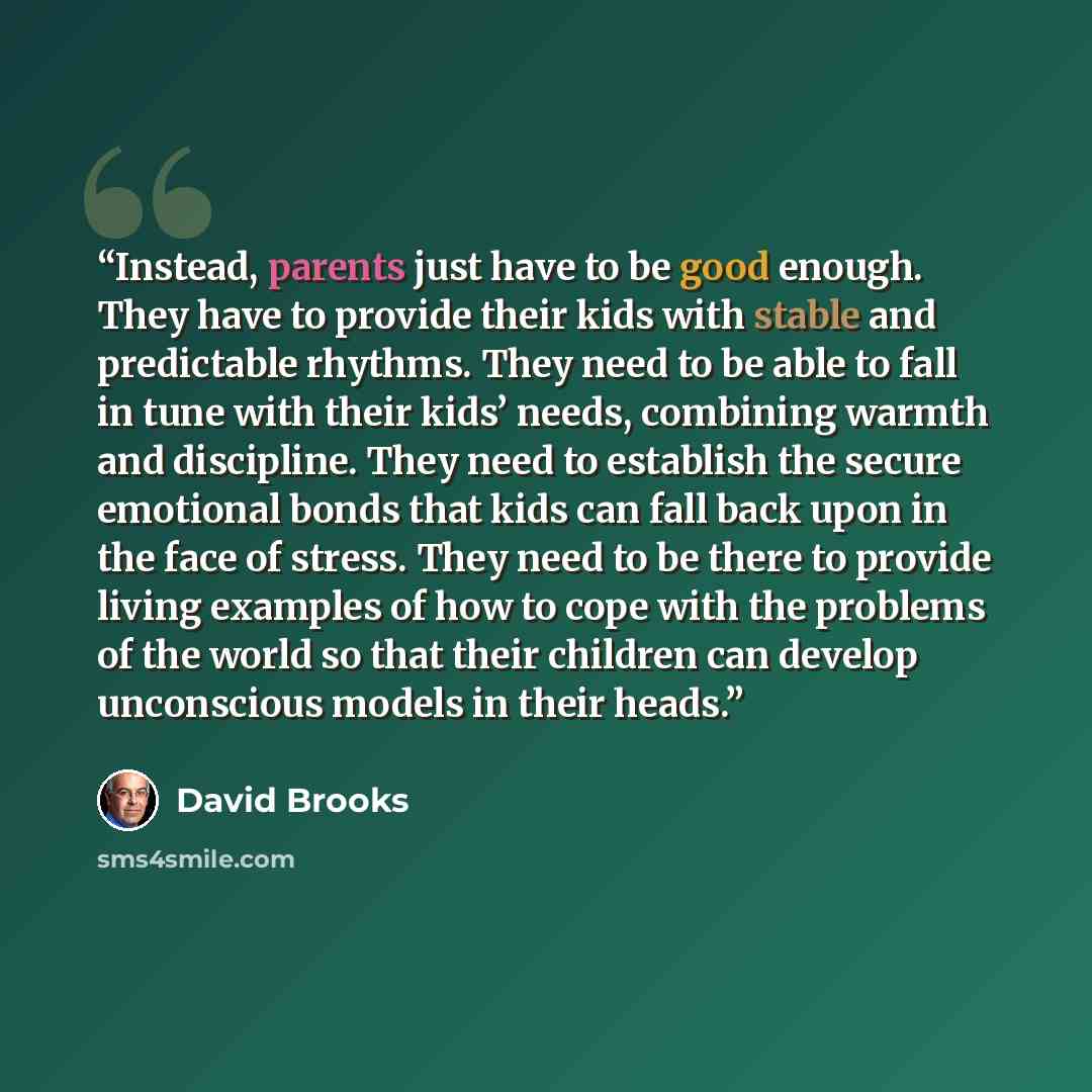 “Instead, parents just have to be good enough. They have to provide their kids with stable and predictable rhythms. They need to be able to fall in tune with their kids’ needs, combining warmth and discipline. They need to establish the secure emotional bonds that kids can fall back upon in the…” quote by David Brooks