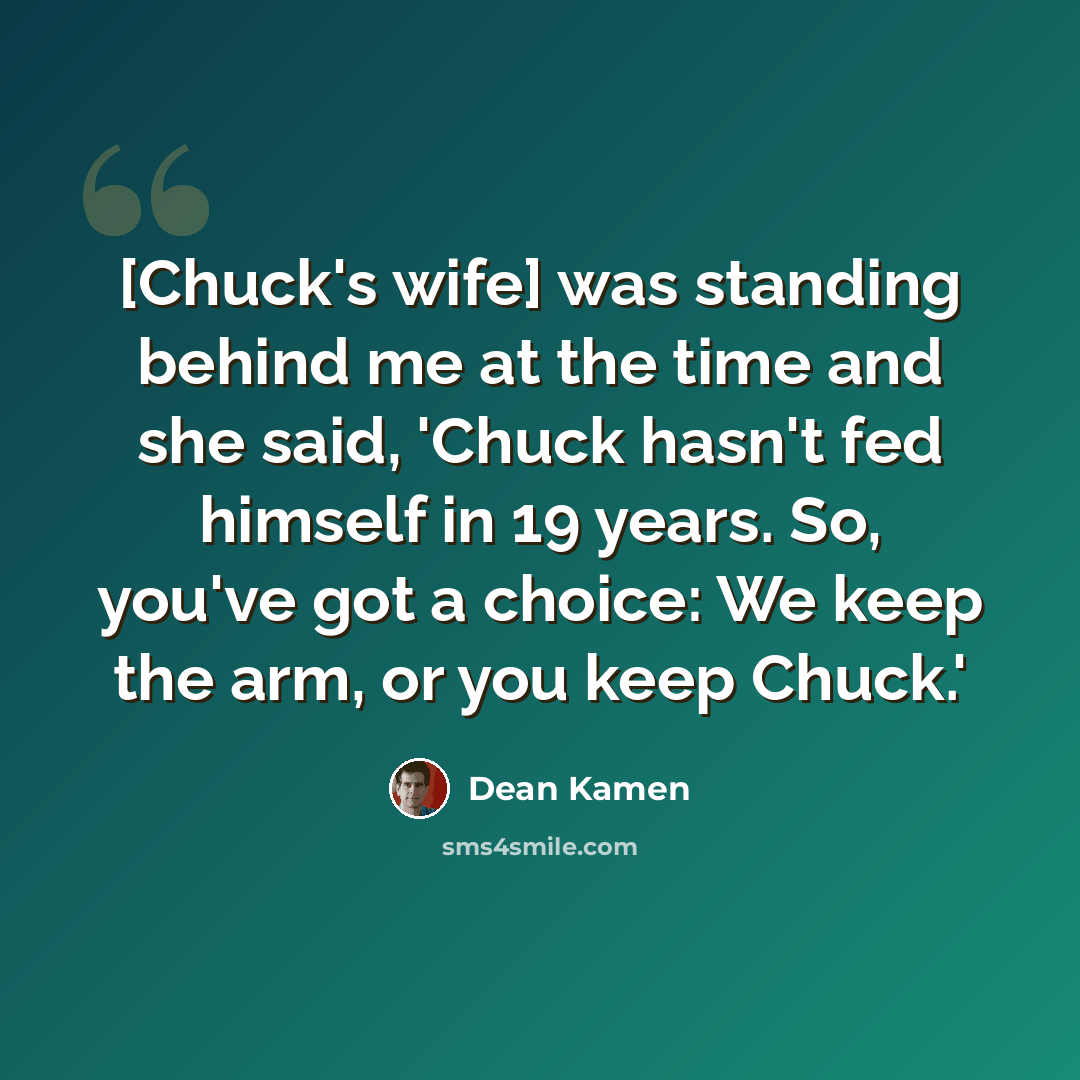 “[Chuck's wife] was standing behind me at the time and she said, 'Chuck hasn't fed himself in 19 years. So, you've got a choice: We keep the arm, or you keep Chuck.'” quote by Dean Kamen