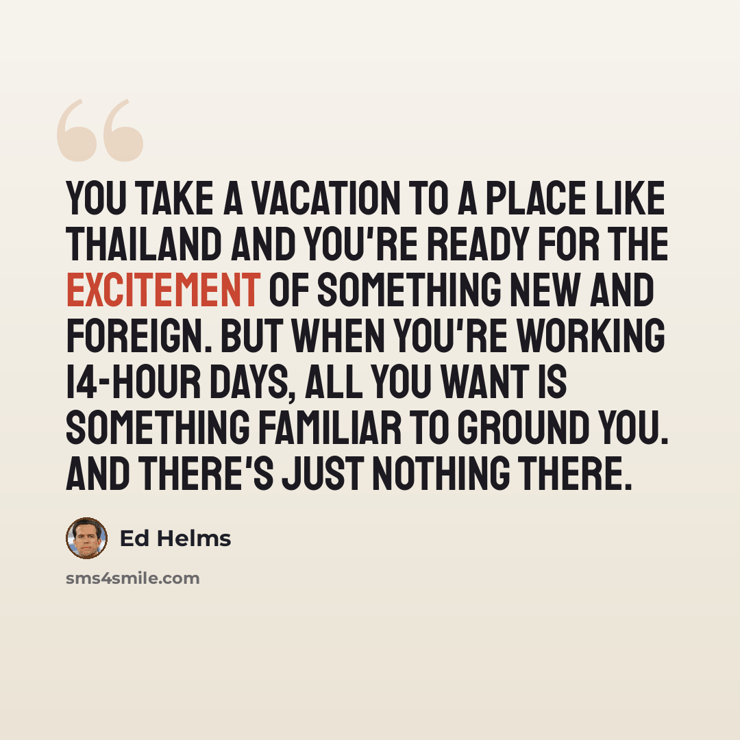 “You take a vacation to a place like Thailand and you're ready for the excitement of something new and foreign. But when you're working 14-hour days, all you want is something familiar to ground you. And there's just nothing there.” quote by Ed Helms