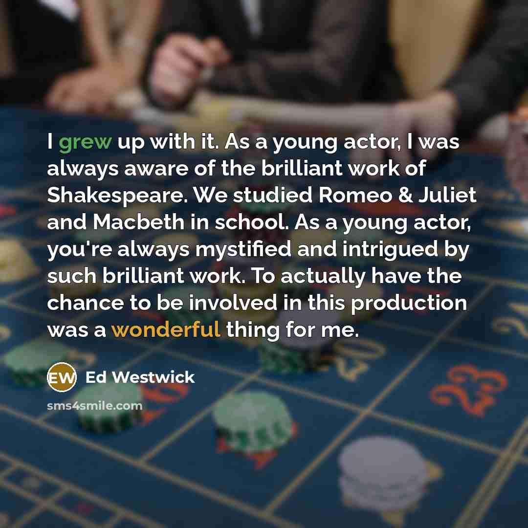“I grew up with it. As a young actor, I was always aware of the brilliant work of Shakespeare. We studied Romeo & Juliet and Macbeth in school. As a young actor, you're always mystified and intrigued by such brilliant work. To actually have the chance to be involved in this production was a…” quote by Ed Westwick